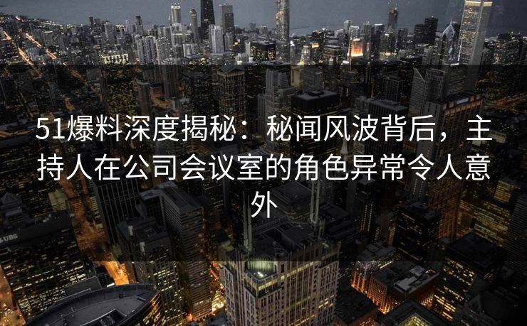 51爆料深度揭秘：秘闻风波背后，主持人在公司会议室的角色异常令人意外