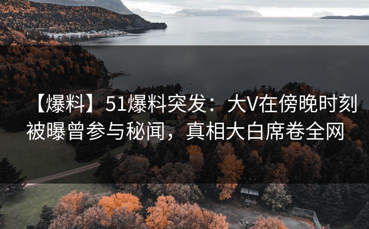 【爆料】51爆料突发：大V在傍晚时刻被曝曾参与秘闻，真相大白席卷全网