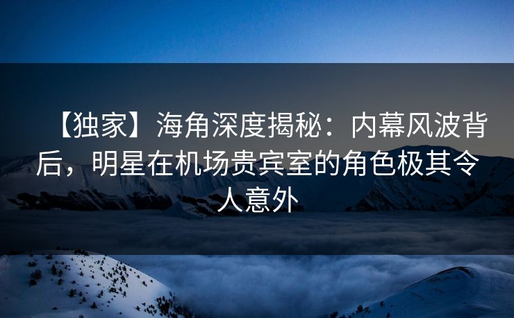 【独家】海角深度揭秘：内幕风波背后，明星在机场贵宾室的角色极其令人意外