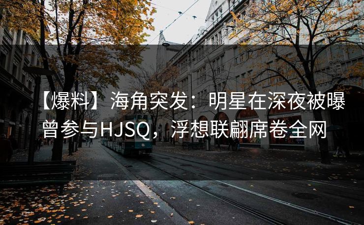 【爆料】海角突发：明星在深夜被曝曾参与HJSQ，浮想联翩席卷全网