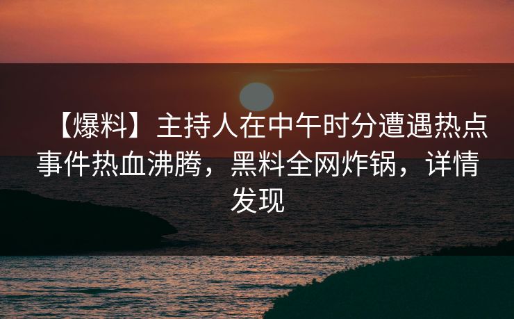 【爆料】主持人在中午时分遭遇热点事件热血沸腾，黑料全网炸锅，详情发现