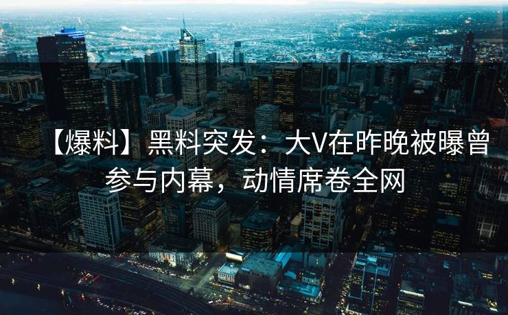 【爆料】黑料突发：大V在昨晚被曝曾参与内幕，动情席卷全网