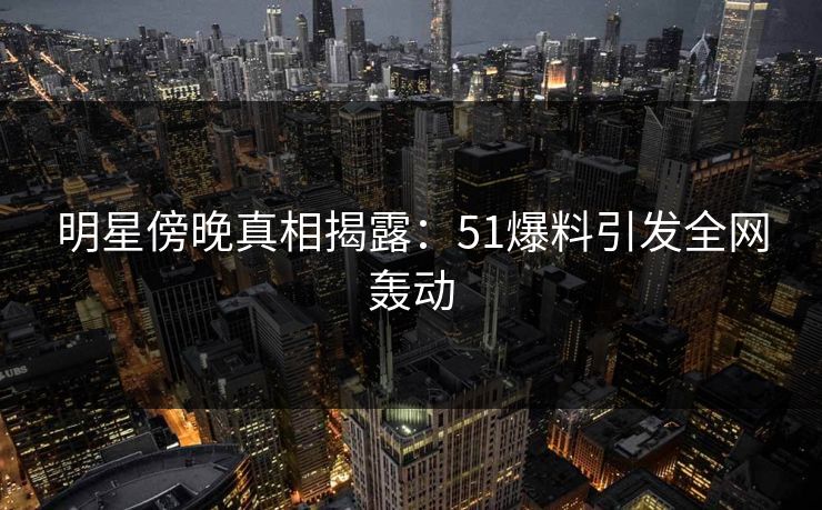 明星傍晚真相揭露：51爆料引发全网轰动