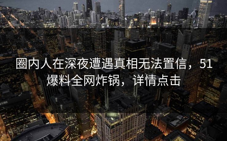 圈内人在深夜遭遇真相无法置信，51爆料全网炸锅，详情点击