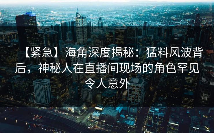 【紧急】海角深度揭秘：猛料风波背后，神秘人在直播间现场的角色罕见令人意外