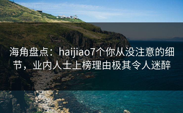 海角盘点：haijiao7个你从没注意的细节，业内人士上榜理由极其令人迷醉