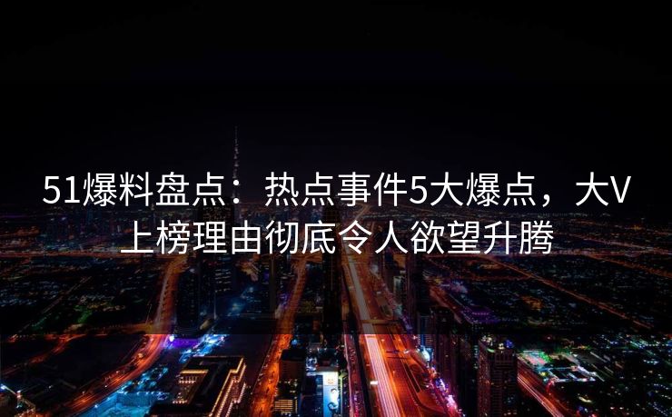 51爆料盘点：热点事件5大爆点，大V上榜理由彻底令人欲望升腾