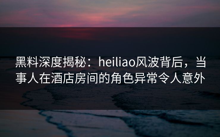 黑料深度揭秘：heiliao风波背后，当事人在酒店房间的角色异常令人意外