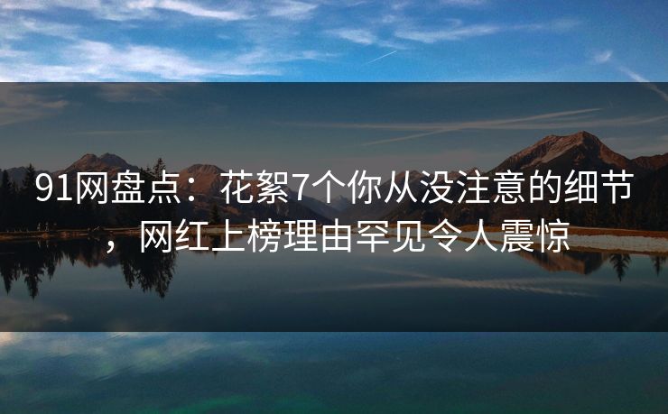 91网盘点：花絮7个你从没注意的细节，网红上榜理由罕见令人震惊