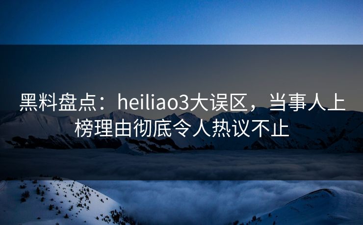 黑料盘点：heiliao3大误区，当事人上榜理由彻底令人热议不止