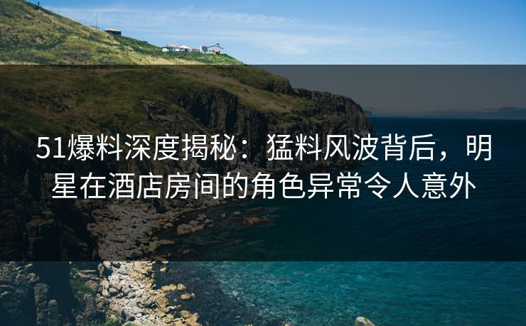 51爆料深度揭秘：猛料风波背后，明星在酒店房间的角色异常令人意外