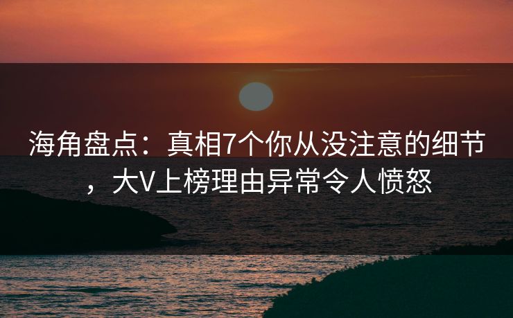 海角盘点：真相7个你从没注意的细节，大V上榜理由异常令人愤怒