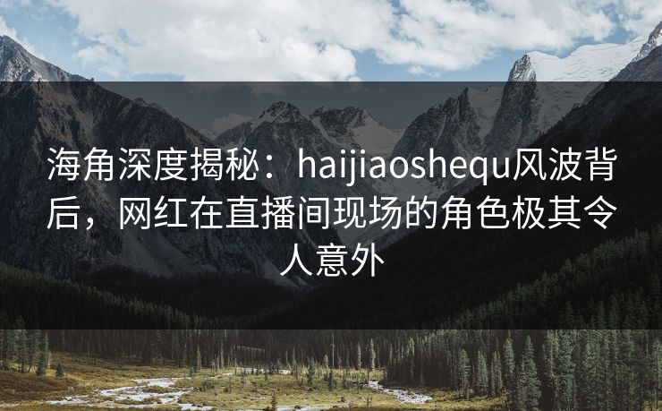 海角深度揭秘：haijiaoshequ风波背后，网红在直播间现场的角色极其令人意外