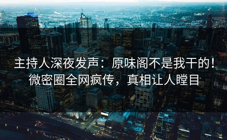 主持人深夜发声：原味阁不是我干的！微密圈全网疯传，真相让人瞠目