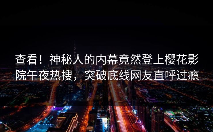 查看！神秘人的内幕竟然登上樱花影院午夜热搜，突破底线网友直呼过瘾