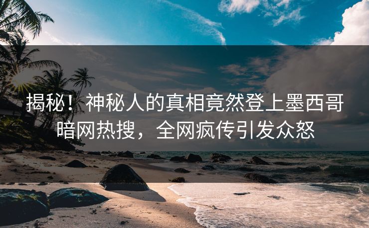 揭秘！神秘人的真相竟然登上墨西哥暗网热搜，全网疯传引发众怒