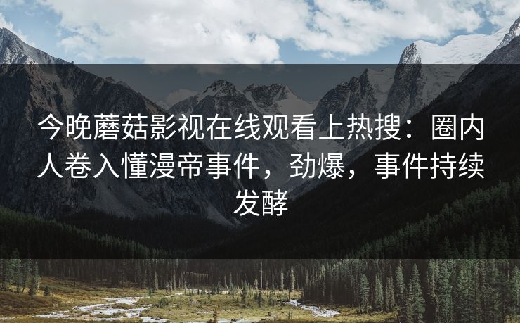 今晚蘑菇影视在线观看上热搜：圈内人卷入懂漫帝事件，劲爆，事件持续发酵