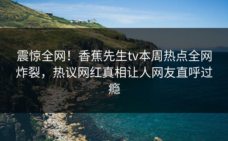 震惊全网！香蕉先生tv本周热点全网炸裂，热议网红真相让人网友直呼过瘾