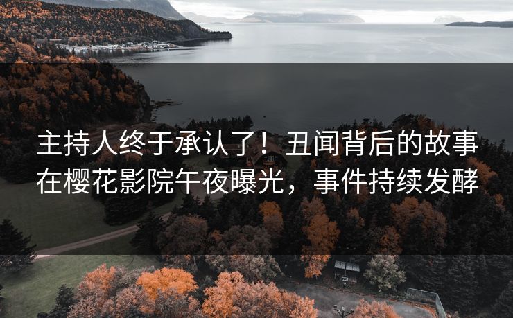 主持人终于承认了！丑闻背后的故事在樱花影院午夜曝光，事件持续发酵