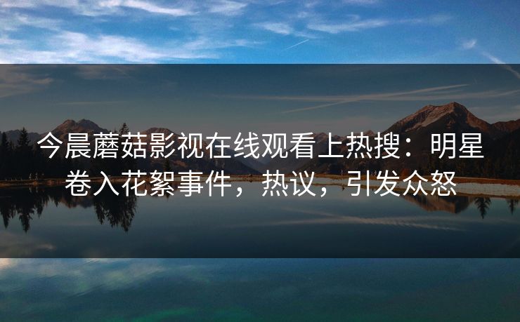 今晨蘑菇影视在线观看上热搜：明星卷入花絮事件，热议，引发众怒