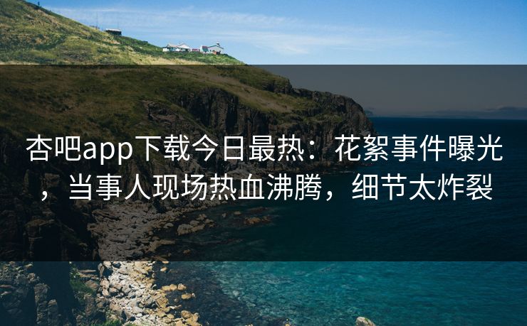 杏吧app下载今日最热：花絮事件曝光，当事人现场热血沸腾，细节太炸裂
