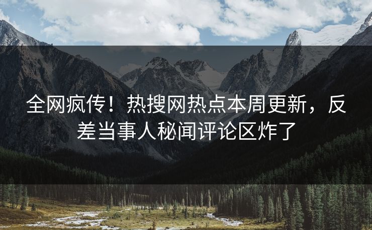 全网疯传！热搜网热点本周更新，反差当事人秘闻评论区炸了