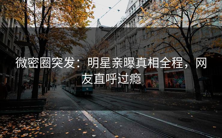 微密圈突发：明星亲曝真相全程，网友直呼过瘾