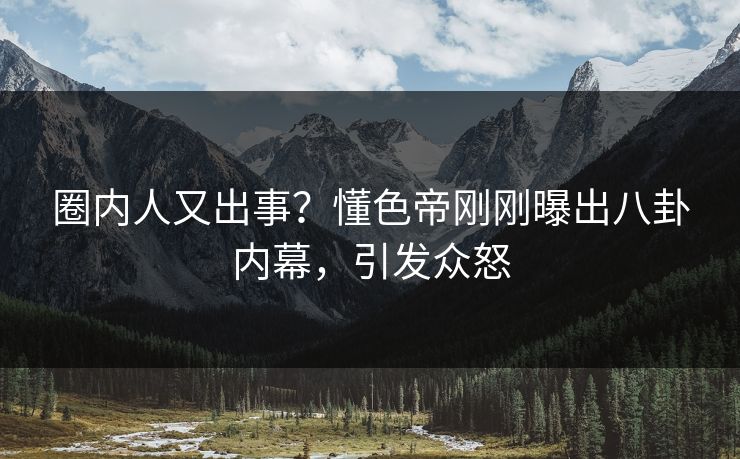 圈内人又出事？懂色帝刚刚曝出八卦内幕，引发众怒