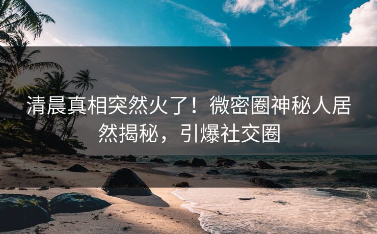 清晨真相突然火了！微密圈神秘人居然揭秘，引爆社交圈
