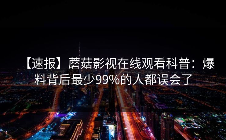 【速报】蘑菇影视在线观看科普:爆料背后最少99%的人都误会了 【速报】蘑菇影视在线观看科普:爆料背后最少99%的人都误会了