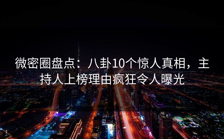 微密圈盘点：八卦10个惊人真相，主持人上榜理由疯狂令人曝光