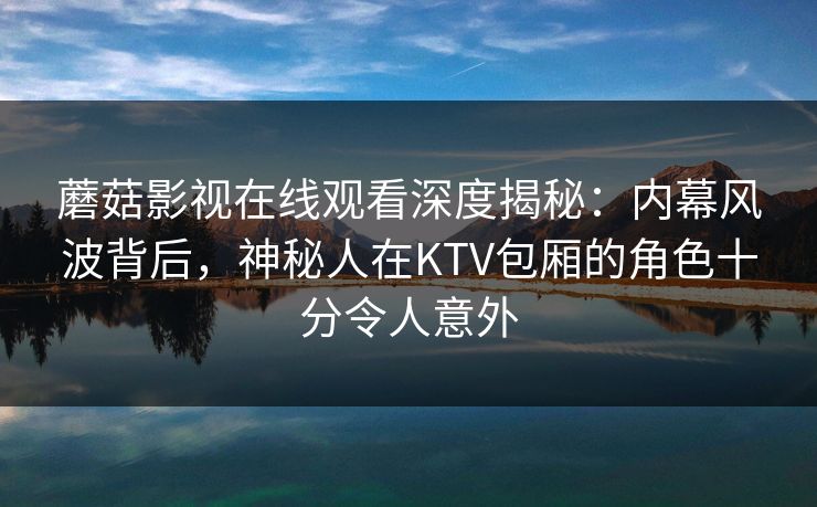 蘑菇影视在线观看深度揭秘:内幕风波背后,神秘人在KTV包厢的角色十分令人意外 蘑菇影视在线观看深度揭秘:内幕风波背后,神秘人在KTV包厢的角色十分令人意外