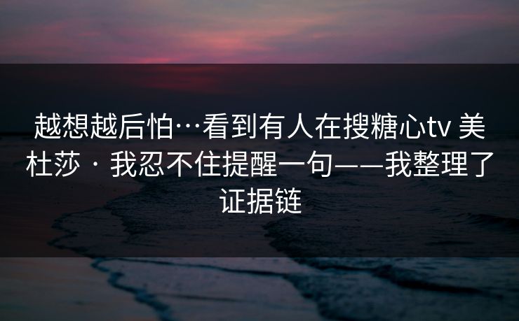 越想越后怕…看到有人在搜糖心tv 美杜莎 · 我忍不住提醒一句——我整理了证据链 越想越后怕…看到有人在搜糖心tv 美杜莎 · 我忍不住提醒一句——我整理了证据链