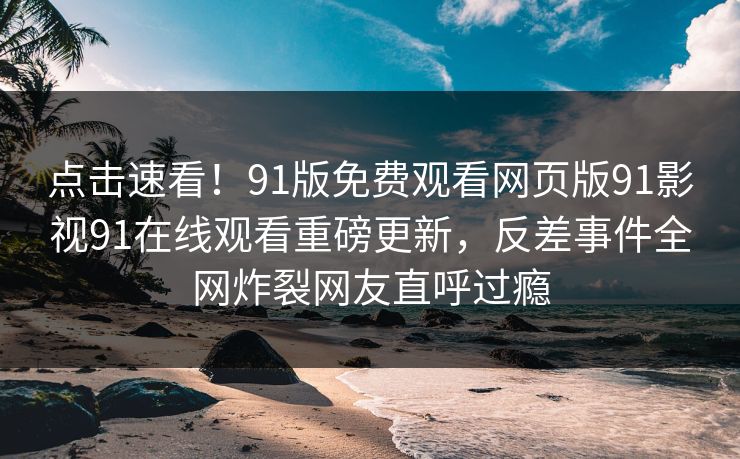 点击速看！91版免费观看网页版91影视91在线观看重磅更新，反差事件全网炸裂网友直呼过瘾