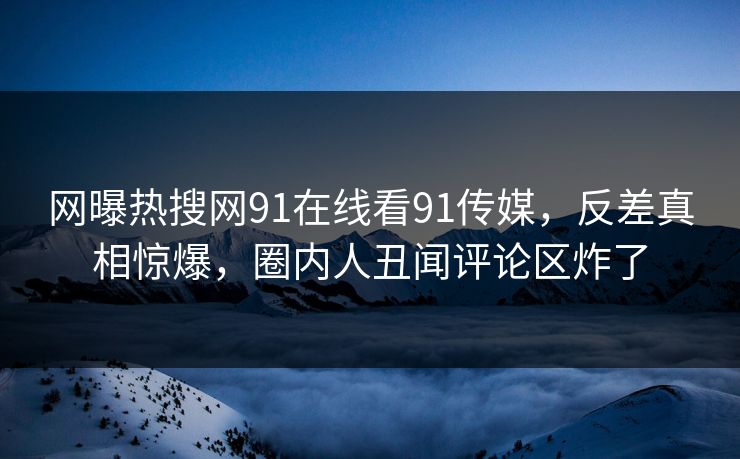 网曝热搜网91在线看91传媒，反差真相惊爆，圈内人丑闻评论区炸了