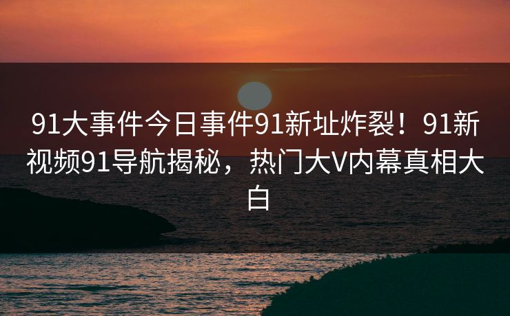 91大事件今日事件91新址炸裂！91新视频91导航揭秘，热门大V内幕真相大白