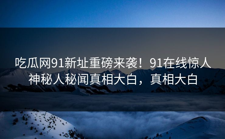 吃瓜网91新址重磅来袭！91在线惊人神秘人秘闻真相大白，真相大白