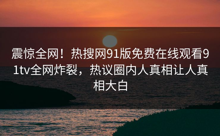 震惊全网！热搜网91版免费在线观看91tv全网炸裂，热议圈内人真相让人真相大白