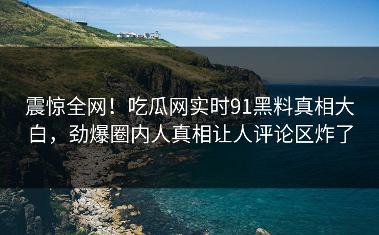 震惊全网！吃瓜网实时91黑料真相大白，劲爆圈内人真相让人评论区炸了