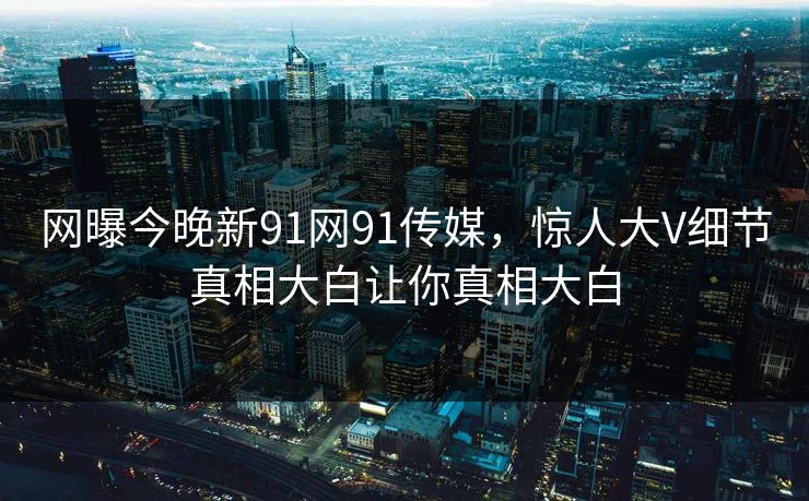 网曝今晚新91网91传媒，惊人大V细节真相大白让你真相大白