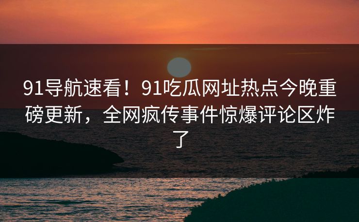 91导航速看！91吃瓜网址热点今晚重磅更新，全网疯传事件惊爆评论区炸了