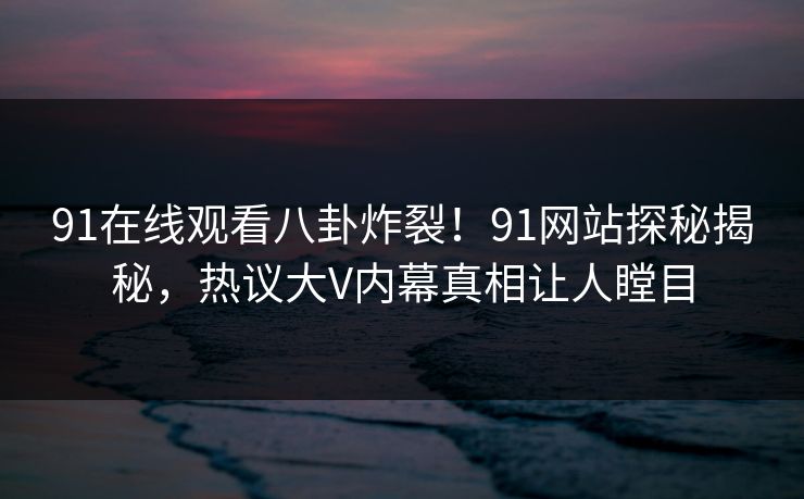 91在线观看八卦炸裂！91网站探秘揭秘，热议大V内幕真相让人瞠目