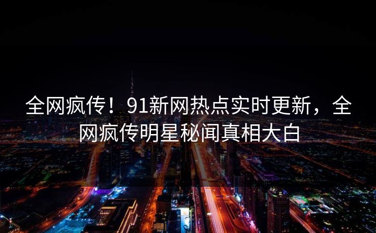 全网疯传！91新网热点实时更新，全网疯传明星秘闻真相大白