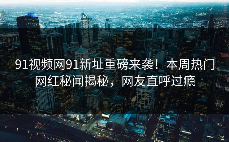91视频网91新址重磅来袭！本周热门网红秘闻揭秘，网友直呼过瘾