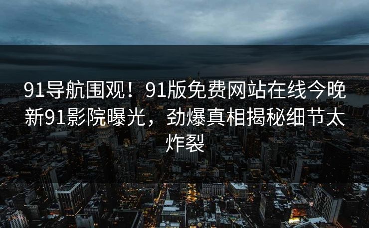 91导航围观！91版免费网站在线今晚新91影院曝光，劲爆真相揭秘细节太炸裂
