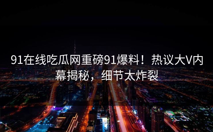 91在线吃瓜网重磅91爆料！热议大V内幕揭秘，细节太炸裂