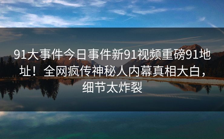 91大事件今日事件新91视频重磅91地址！全网疯传神秘人内幕真相大白，细节太炸裂