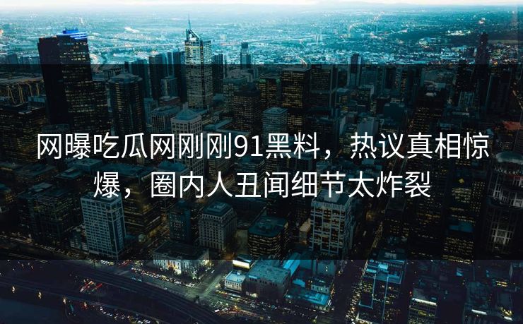 网曝吃瓜网刚刚91黑料，热议真相惊爆，圈内人丑闻细节太炸裂