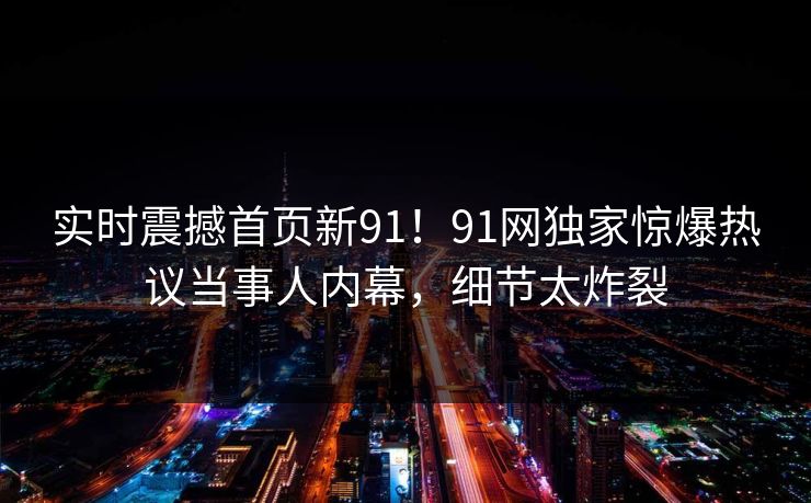 实时震撼首页新91！91网独家惊爆热议当事人内幕，细节太炸裂