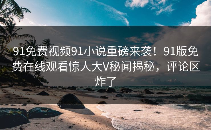 91免费视频91小说重磅来袭！91版免费在线观看惊人大V秘闻揭秘，评论区炸了